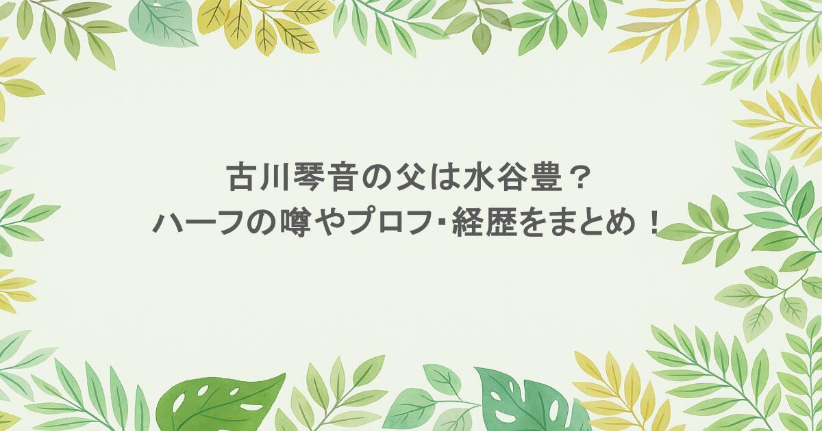古川琴音の父は水谷豊?ハーフの噂やプロフ・経歴をまとめ!