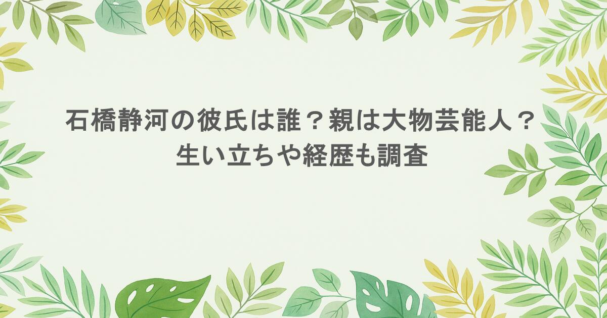石橋静河の彼氏は誰？親は大物芸能人？生い立ちや経歴も調査