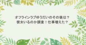 オフラインラブゆうだいのその後は？彼女いるのか調査！仕事増えた？