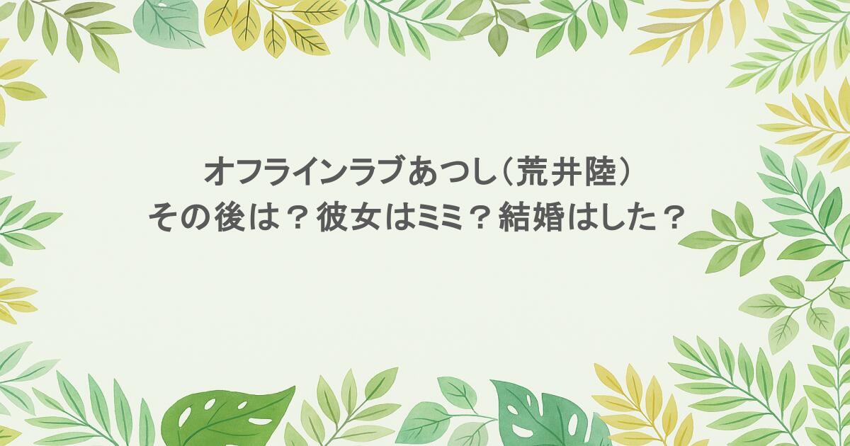 オフラインラブあつし（荒井陸）のその後は？彼女はミミ？結婚はした？