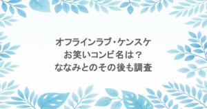 オフラインラブ・ケンスケのお笑いコンビ名は?ななみとのその後も調査