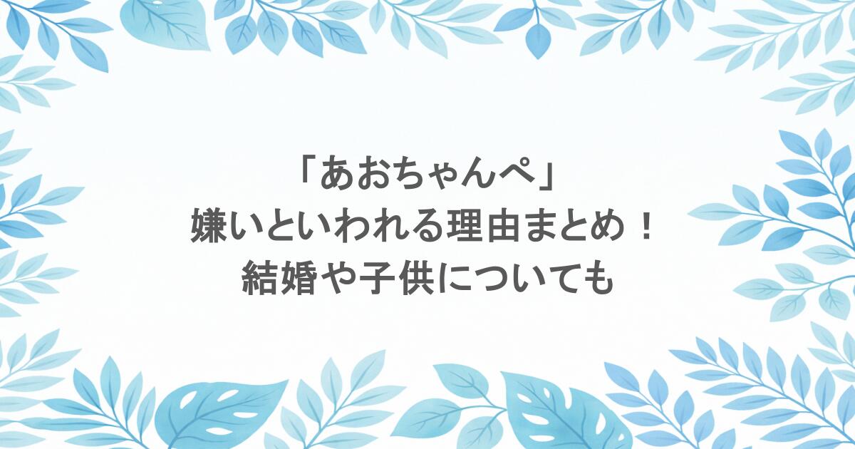 「あおちゃんぺ」が嫌いといわれる理由まとめ！結婚や子供についても
