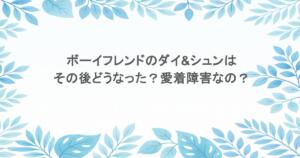 ボーイフレンドのダイ&シュンはその後どうなった？愛着障害なの？