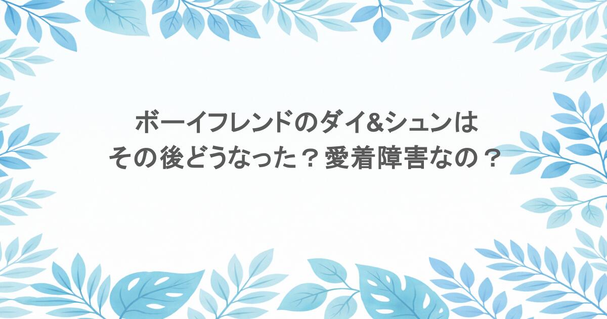 ボーイフレンドのダイ&シュンはその後どうなった？愛着障害なの？