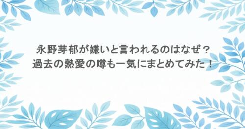永野芽郁が嫌いと言われるのはなぜ？過去の熱愛の噂も一気にまとめてみた！