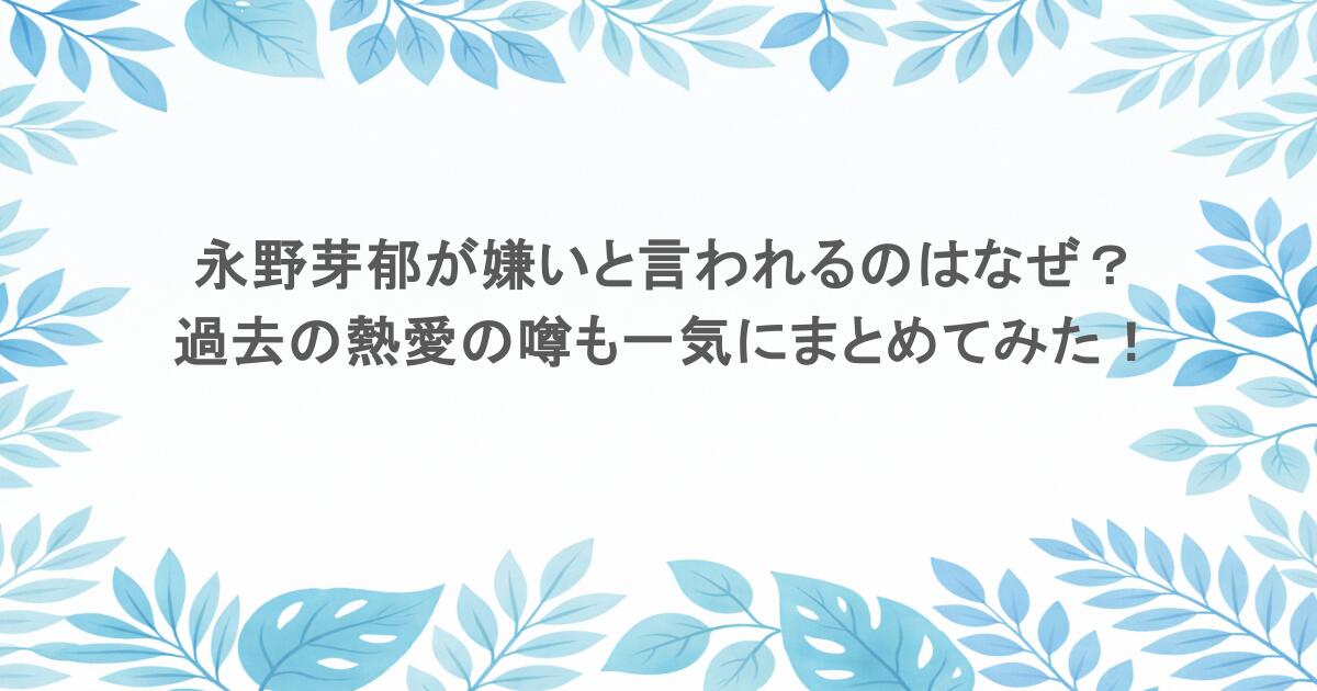 永野芽郁が嫌いと言われるのはなぜ？過去の熱愛の噂も一気にまとめてみた！
